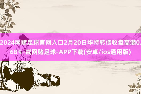 2024网赌足球官网入口2月20日华特转债收盘高潮0.68%-戒网赌足球-APP下载(安卓/ios通用版)