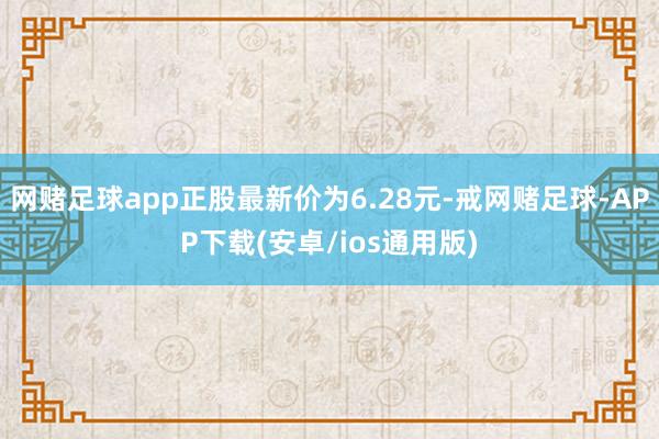 网赌足球app正股最新价为6.28元-戒网赌足球-APP下载(安卓/ios通用版)