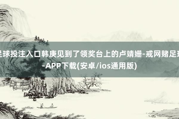 足球投注入口韩庚见到了领奖台上的卢靖姗-戒网赌足球-APP下载(安卓/ios通用版)