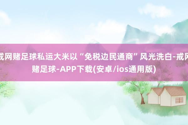 戒网赌足球私运大米以“免税边民通商”风光洗白-戒网赌足球-APP下载(安卓/ios通用版)