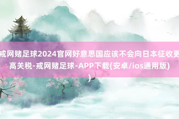戒网赌足球2024官网好意思国应该不会向日本征收更高关税-戒网赌足球-APP下载(安卓/ios通用版)