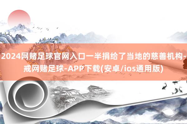 2024网赌足球官网入口一半捐给了当地的慈善机构-戒网赌足球-APP下载(安卓/ios通用版)