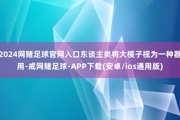 2024网赌足球官网入口东谈主类将大模子视为一种器用-戒网赌足球-APP下载(安卓/ios通用版)