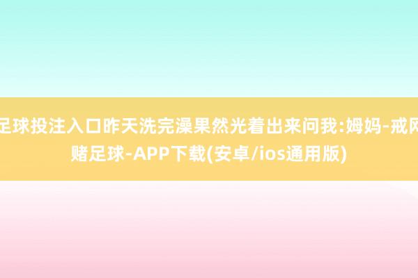 足球投注入口昨天洗完澡果然光着出来问我:姆妈-戒网赌足球-APP下载(安卓/ios通用版)