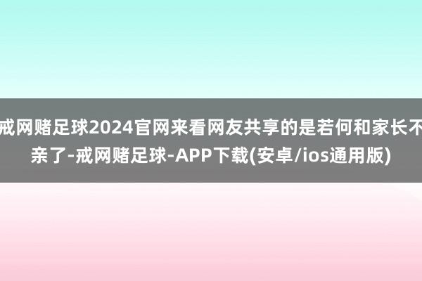 戒网赌足球2024官网来看网友共享的是若何和家长不亲了-戒网赌足球-APP下载(安卓/ios通用版)