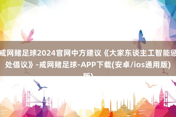 戒网赌足球2024官网中方建议《大家东谈主工智能惩处倡议》-戒网赌足球-APP下载(安卓/ios通用版)