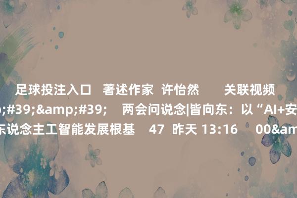 足球投注入口   著述作家  许怡然       关联视频  10&#39;50&#39;&#39;    两会问说念|皆向东：以“AI+安全”筑牢东说念主工智能发展根基    47  昨天 13:16     00&#39;12&#39;&#39;    北京：成立总范围1000亿元政府投资基金 重心接济东说念主工智能、机器东说念主等产业丨一手