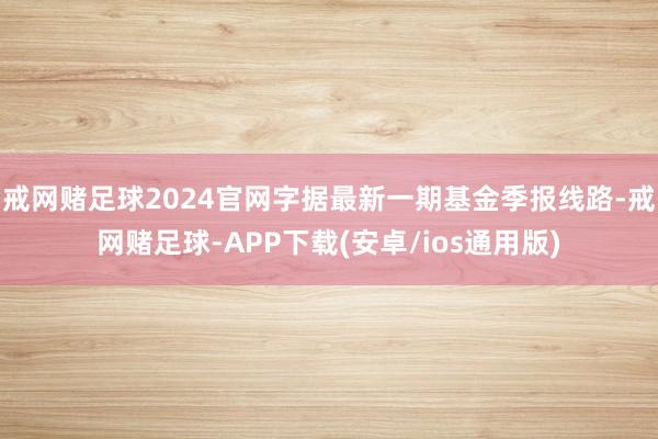 戒网赌足球2024官网字据最新一期基金季报线路-戒网赌足球-APP下载(安卓/ios通用版)