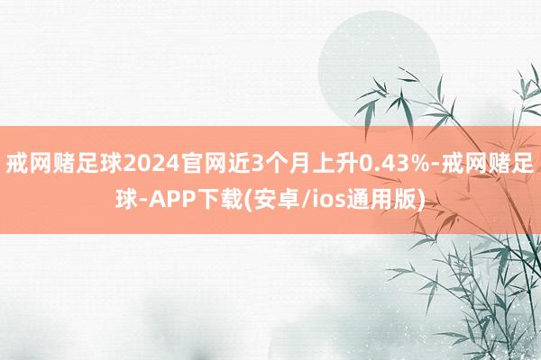 戒网赌足球2024官网近3个月上升0.43%-戒网赌足球-APP下载(安卓/ios通用版)