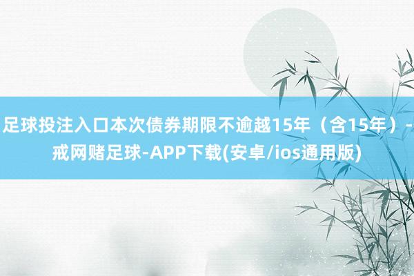 足球投注入口本次债券期限不逾越15年（含15年）-戒网赌足球-APP下载(安卓/ios通用版)