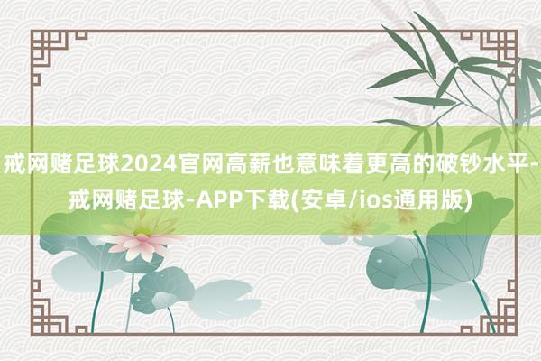 戒网赌足球2024官网高薪也意味着更高的破钞水平-戒网赌足球-APP下载(安卓/ios通用版)