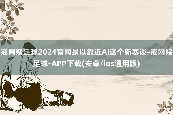 戒网赌足球2024官网是以靠近AI这个新赛谈-戒网赌足球-APP下载(安卓/ios通用版)