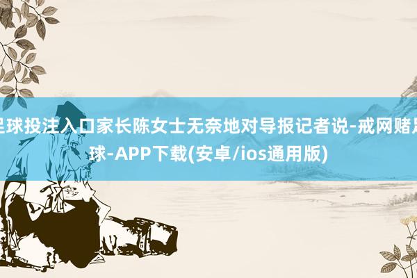 足球投注入口家长陈女士无奈地对导报记者说-戒网赌足球-APP下载(安卓/ios通用版)