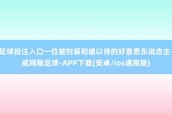 足球投注入口一位被时辰和缓以待的好意思东说念主-戒网赌足球-APP下载(安卓/ios通用版)