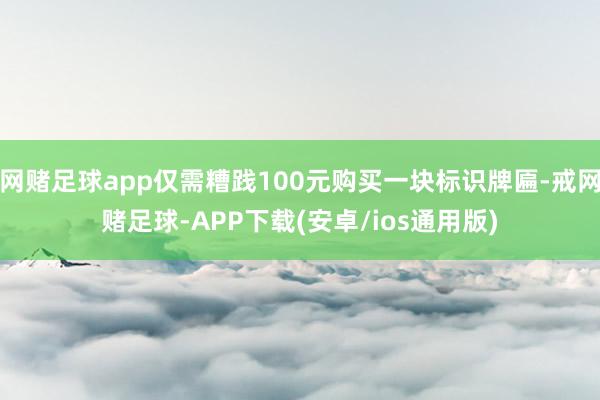 网赌足球app仅需糟践100元购买一块标识牌匾-戒网赌足球-APP下载(安卓/ios通用版)