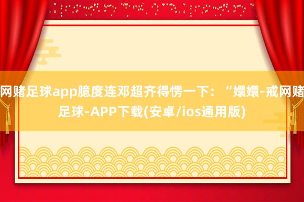 网赌足球app臆度连邓超齐得愣一下：“嬛嬛-戒网赌足球-APP下载(安卓/ios通用版)