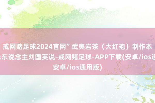 戒网赌足球2024官网”武夷岩茶（大红袍）制作本事传承东说念主刘国英说-戒网赌足球-APP下载(安卓/ios通用版)