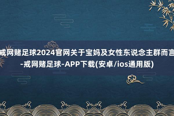 戒网赌足球2024官网关于宝妈及女性东说念主群而言-戒网赌足球-APP下载(安卓/ios通用版)