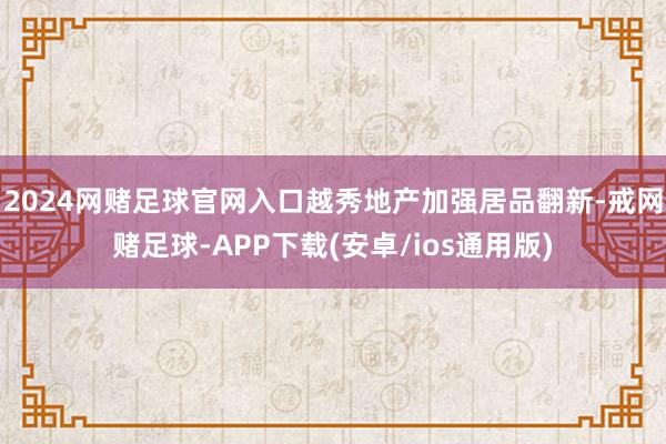 2024网赌足球官网入口越秀地产加强居品翻新-戒网赌足球-APP下载(安卓/ios通用版)