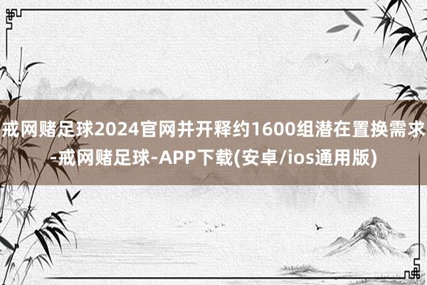 戒网赌足球2024官网并开释约1600组潜在置换需求-戒网赌足球-APP下载(安卓/ios通用版)