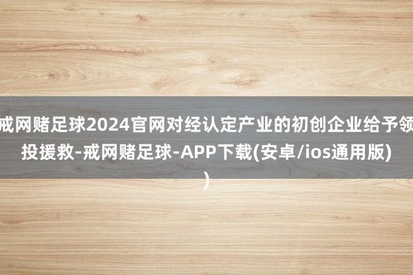 戒网赌足球2024官网对经认定产业的初创企业给予领投援救-戒网赌足球-APP下载(安卓/ios通用版)