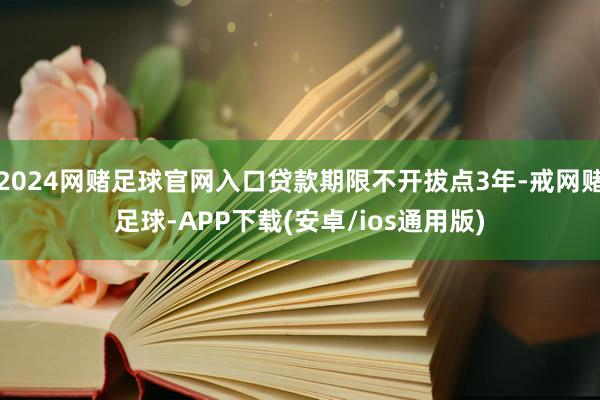 2024网赌足球官网入口贷款期限不开拔点3年-戒网赌足球-APP下载(安卓/ios通用版)
