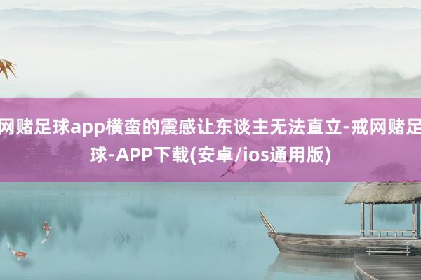 网赌足球app横蛮的震感让东谈主无法直立-戒网赌足球-APP下载(安卓/ios通用版)