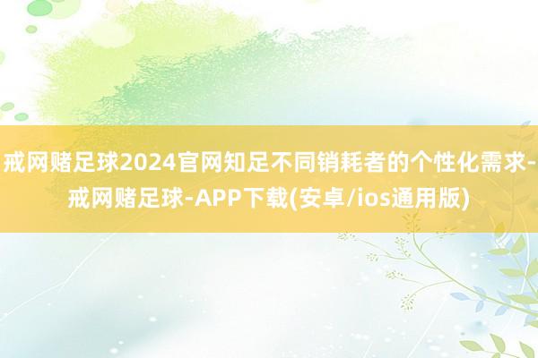 戒网赌足球2024官网知足不同销耗者的个性化需求-戒网赌足球-APP下载(安卓/ios通用版)