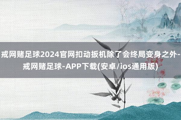 戒网赌足球2024官网扣动扳机除了会终局变身之外-戒网赌足球-APP下载(安卓/ios通用版)