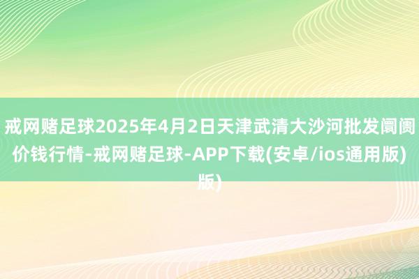 戒网赌足球2025年4月2日天津武清大沙河批发阛阓价钱行情-戒网赌足球-APP下载(安卓/ios通用版)