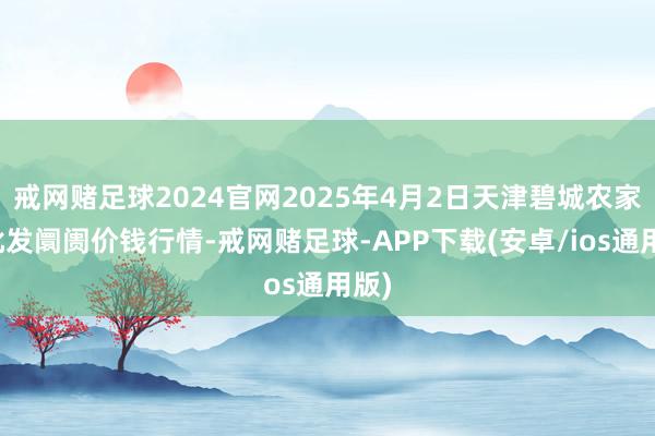 戒网赌足球2024官网2025年4月2日天津碧城农家具批发阛阓价钱行情-戒网赌足球-APP下载(安卓/ios通用版)