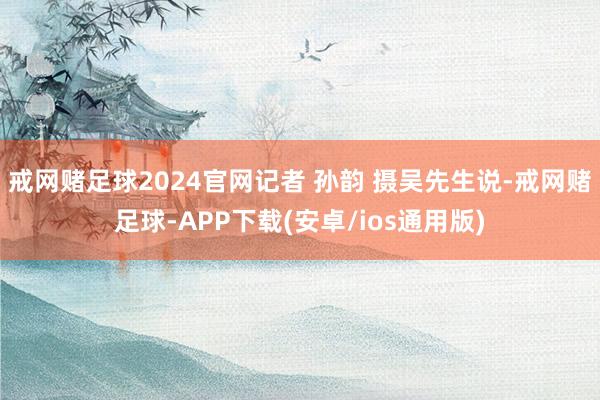 戒网赌足球2024官网记者 孙韵 摄　　吴先生说-戒网赌足球-APP下载(安卓/ios通用版)