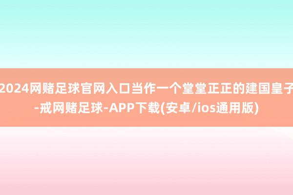 2024网赌足球官网入口当作一个堂堂正正的建国皇子-戒网赌足球-APP下载(安卓/ios通用版)