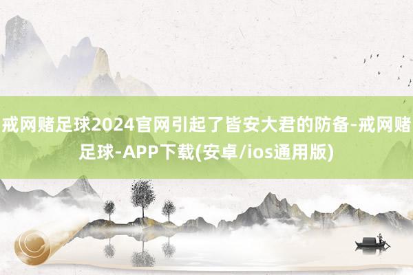 戒网赌足球2024官网引起了皆安大君的防备-戒网赌足球-APP下载(安卓/ios通用版)