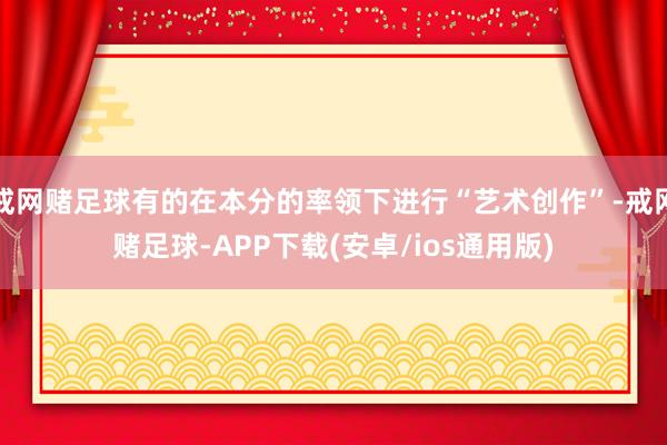 戒网赌足球有的在本分的率领下进行“艺术创作”-戒网赌足球-APP下载(安卓/ios通用版)