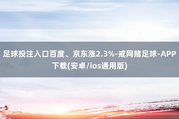足球投注入口百度、京东涨2.3%-戒网赌足球-APP下载(安卓/ios通用版)