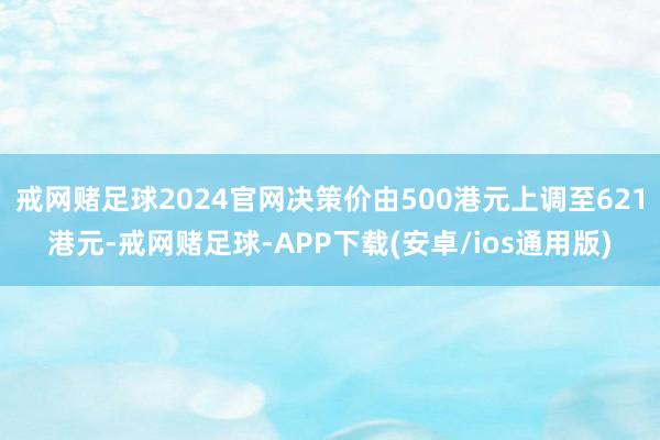 戒网赌足球2024官网决策价由500港元上调至621港元-戒网赌足球-APP下载(安卓/ios通用版)