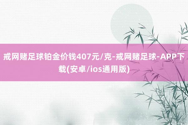 戒网赌足球铂金价钱407元/克-戒网赌足球-APP下载(安卓/ios通用版)