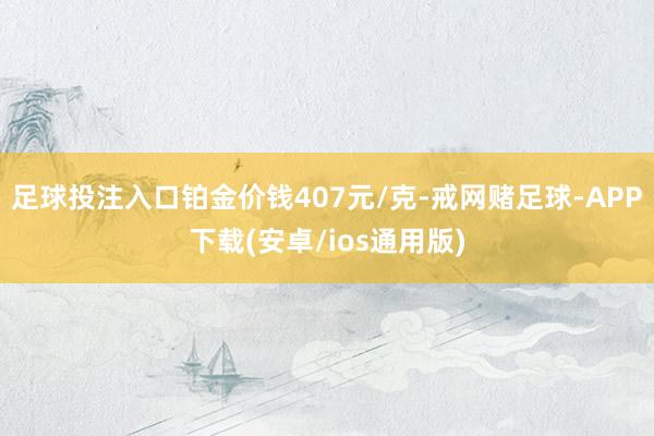 足球投注入口铂金价钱407元/克-戒网赌足球-APP下载(安卓/ios通用版)