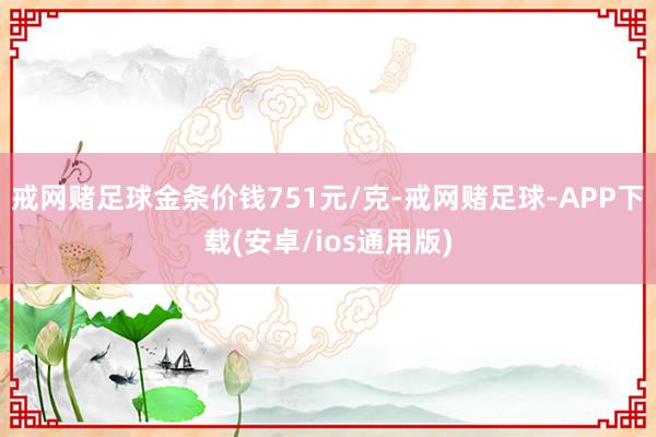 戒网赌足球金条价钱751元/克-戒网赌足球-APP下载(安卓/ios通用版)
