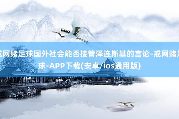 戒网赌足球国外社会能否接管泽连斯基的言论-戒网赌足球-APP下载(安卓/ios通用版)