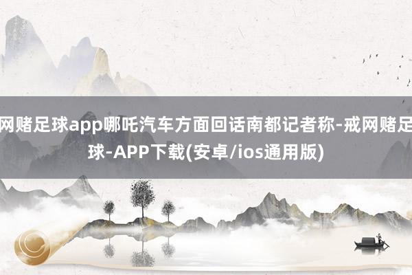 网赌足球app哪吒汽车方面回话南都记者称-戒网赌足球-APP下载(安卓/ios通用版)