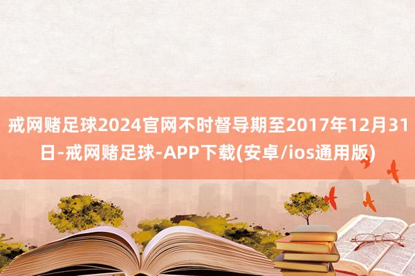 戒网赌足球2024官网不时督导期至2017年12月31日-戒网赌足球-APP下载(安卓/ios通用版)