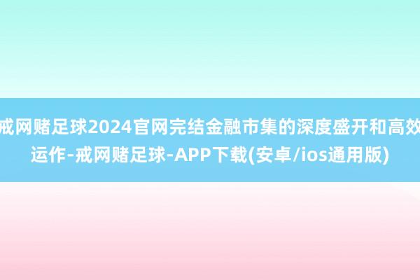 戒网赌足球2024官网完结金融市集的深度盛开和高效运作-戒网赌足球-APP下载(安卓/ios通用版)