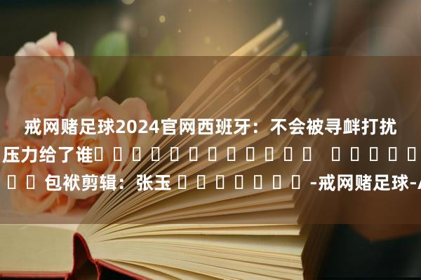 戒网赌足球2024官网西班牙：不会被寻衅打扰　　欧洲三国承认巴勒斯坦国 压力给了谁												  								包袱剪辑：张玉 							-戒网赌足球-APP下载(安卓/ios通用版)
