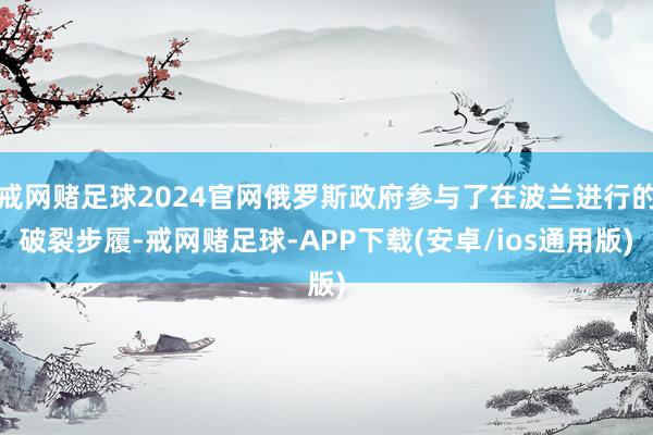 戒网赌足球2024官网俄罗斯政府参与了在波兰进行的破裂步履-戒网赌足球-APP下载(安卓/ios通用版)