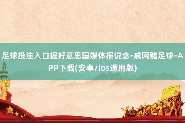 足球投注入口　　据好意思国媒体报说念-戒网赌足球-APP下载(安卓/ios通用版)