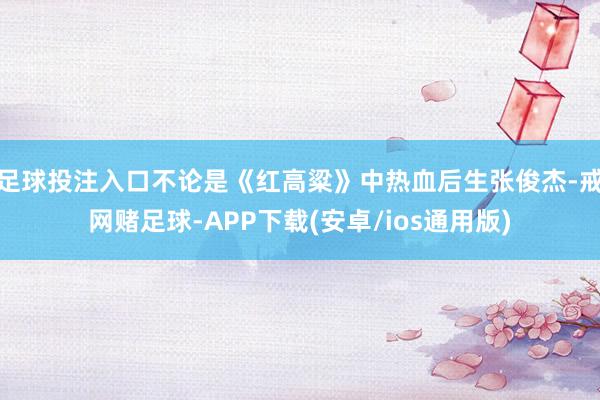 足球投注入口不论是《红高粱》中热血后生张俊杰-戒网赌足球-APP下载(安卓/ios通用版)