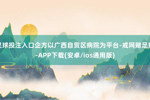 足球投注入口企方以广西自贸区病院为平台-戒网赌足球-APP下载(安卓/ios通用版)
