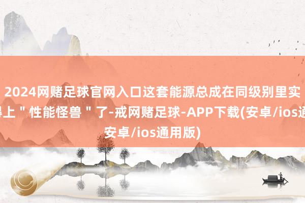 2024网赌足球官网入口这套能源总成在同级别里实足算得上＂性能怪兽＂了-戒网赌足球-APP下载(安卓/ios通用版)